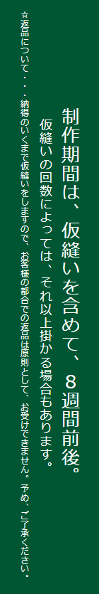 制作期間は、仮縫いを含めて、８週間前後。仮縫いの回数によっては、それ以上掛かる場合もあります。☆返品について・・・納得のいくまで仮縫いをしますので、お客様の都合での返品は原則として、お受けできません。予め、ご了承ください。