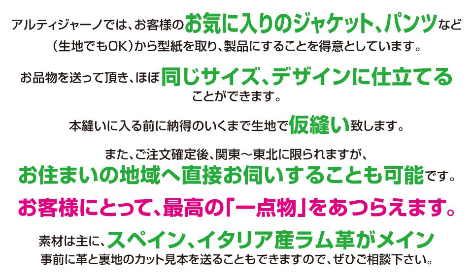 アルティジャーノでは、お客様のお気に入りのジャケット、パンツなど(生地でも可)から型紙を取り、製品にすることを得意としています。お品物を送って頂き、ほぼ同じサイズ、デザインに仕立てることができます。本縫いに入る前に納得のいくまで生地で仮縫い致します。また、ご注文確定後、関東～東北に限られますが、お住まいの地域へ直接お伺いすることも可能です。お客様にとって、最高の「一点物」をあつらえます。素材は主に、スペイン、イタリア産ラム革をメインとして扱っており、事前に革と裏地のカット見本を送ることもできますので、ぜひご相談下さい。